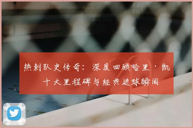 热刺队史传奇：深度回顾哈里·凯恩十大里程碑与经典进球瞬间