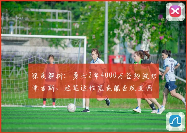 深度解析：勇士2年4000万签约波尔津吉斯，这笔运作究竟能否改变西部格局？