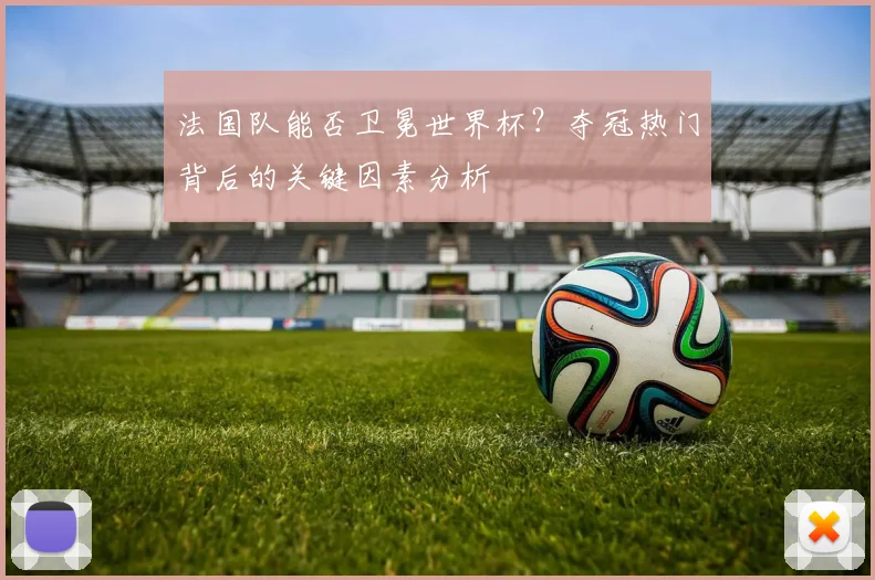 法国队能否卫冕世界杯？夺冠热门背后的关键因素分析
