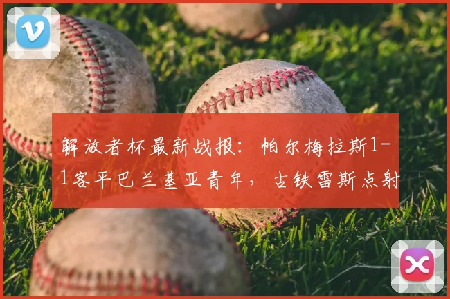 解放者杯最新战报：帕尔梅拉斯1-1客平巴兰基亚青年，古铁雷斯点射索萨救主，小组积分解析