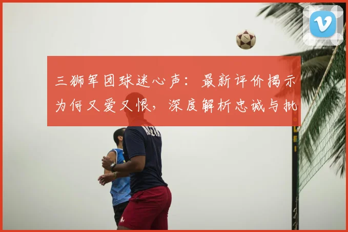 三狮军团球迷心声：最新评价揭示为何又爱又恨，深度解析忠诚与批评