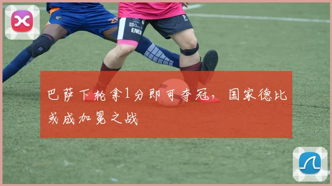 巴萨下轮拿1分即可夺冠，国家德比或成加冕之战