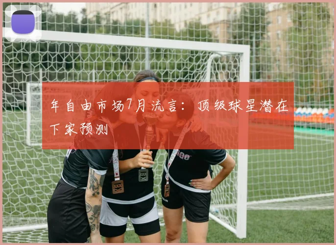 年自由市场7月流言：顶级球星潜在下家预测